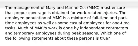 The management of Maryland Marine Co. (MMC) must ensure that proper coverage is obtained for work-related injuries. The employee population of MMC is a mixture of full-time and part-time employees as well as some casual employees for one-time tasks. Much of MMC's work is done by independent contractors and temporary employees during peak seasons. Which one of the following statements about these persons is true?