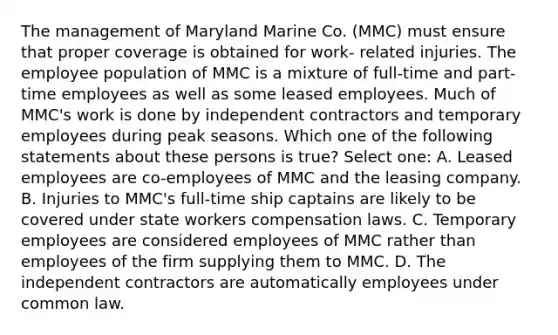 The management of Maryland Marine Co. (MMC) must ensure that proper coverage is obtained for work- related injuries. The employee population of MMC is a mixture of full-time and part-time employees as well as some leased employees. Much of MMC's work is done by independent contractors and temporary employees during peak seasons. Which one of the following statements about these persons is true? Select one: A. Leased employees are co-employees of MMC and the leasing company. B. Injuries to MMC's full-time ship captains are likely to be covered under state workers compensation laws. C. Temporary employees are considered employees of MMC rather than employees of the firm supplying them to MMC. D. The independent contractors are automatically employees under common law.