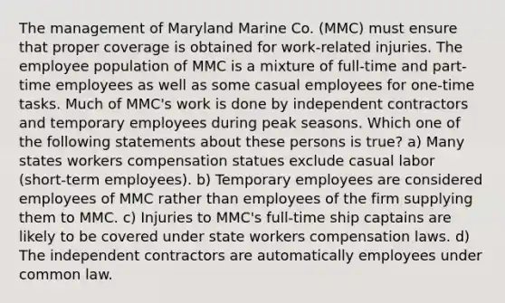 The management of Maryland Marine Co. (MMC) must ensure that proper coverage is obtained for work-related injuries. The employee population of MMC is a mixture of full-time and part-time employees as well as some casual employees for one-time tasks. Much of MMC's work is done by independent contractors and temporary employees during peak seasons. Which one of the following statements about these persons is true? a) Many states workers compensation statues exclude casual labor (short-term employees). b) Temporary employees are considered employees of MMC rather than employees of the firm supplying them to MMC. c) Injuries to MMC's full-time ship captains are likely to be covered under state workers compensation laws. d) The independent contractors are automatically employees under common law.