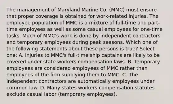 The management of Maryland Marine Co. (MMC) must ensure that proper coverage is obtained for work-related injuries. The employee population of MMC is a mixture of full-time and part-time employees as well as some casual employees for one-time tasks. Much of MMC's work is done by independent contractors and temporary employees during peak seasons. Which one of the following statements about these persons is true? Select one: A. Injuries to MMC's full-time ship captains are likely to be covered under state workers compensation laws. B. Temporary employees are considered employees of MMC rather than employees of the firm supplying them to MMC. C. The independent contractors are automatically employees under common law. D. Many states workers compensation statutes exclude casual labor (temporary employees).