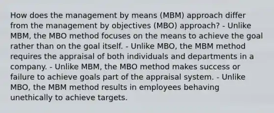 How does the management by means (MBM) approach differ from the management by objectives (MBO) approach? - Unlike MBM, the MBO method focuses on the means to achieve the goal rather than on the goal itself. - Unlike MBO, the MBM method requires the appraisal of both individuals and departments in a company. - Unlike MBM, the MBO method makes success or failure to achieve goals part of the appraisal system. - Unlike MBO, the MBM method results in employees behaving unethically to achieve targets.