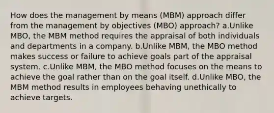 How does the management by means (MBM) approach differ from the management by objectives (MBO) approach? a.Unlike MBO, the MBM method requires the appraisal of both individuals and departments in a company. b.Unlike MBM, the MBO method makes success or failure to achieve goals part of the appraisal system. c.Unlike MBM, the MBO method focuses on the means to achieve the goal rather than on the goal itself. d.Unlike MBO, the MBM method results in employees behaving unethically to achieve targets.