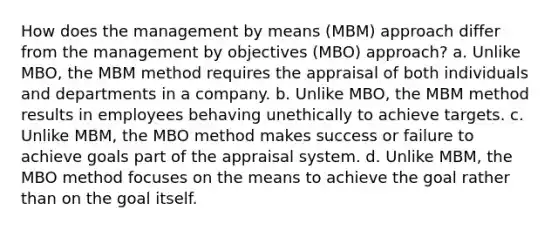 How does the management by means (MBM) approach differ from the management by objectives (MBO) approach? a. Unlike MBO, the MBM method requires the appraisal of both individuals and departments in a company. b. Unlike MBO, the MBM method results in employees behaving unethically to achieve targets. c. Unlike MBM, the MBO method makes success or failure to achieve goals part of the appraisal system. d. Unlike MBM, the MBO method focuses on the means to achieve the goal rather than on the goal itself.