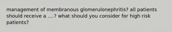 management of membranous glomerulonephritis? all patients should receive a ....? what should you consider for high risk patients?