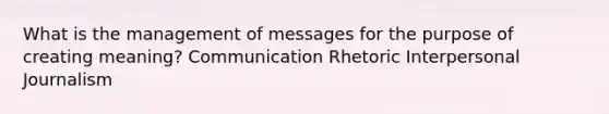 What is the management of messages for the purpose of creating meaning? Communication Rhetoric Interpersonal Journalism