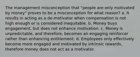 The management misconception that "people are only motivated by money" proves to be a misconception for what reason? a. It results in acting as a de-motivator when compensation is not high enough or is considered inequitable. b. Money buys engagement, but does not enhance motivation. c. Money is unpredictable, and therefore, becomes an engaging reinforcer rather than enhancing entitlement. d. Employees only effectively become more engaged and motivated by intrinsic rewards, therefore money does not act as a motivator.