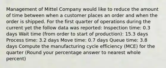 Management of Mittel Company would like to reduce the amount of time between when a customer places an order and when the order is shipped. For the first quarter of operations during the current yet the follow data was reported: Inspection time: 0.3 days Wait time (from order to start of production): 15.3 days Process time: 3.2 days Move time: 0.7 days Queue time: 3.8 days Compute the manufacturing cycle efficiency (MCE) for the quarter (Round your percentage answer to nearest whole percent)