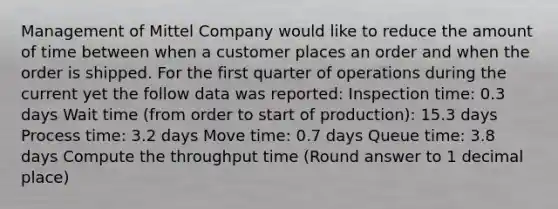 Management of Mittel Company would like to reduce the amount of time between when a customer places an order and when the order is shipped. For the first quarter of operations during the current yet the follow data was reported: Inspection time: 0.3 days Wait time (from order to start of production): 15.3 days Process time: 3.2 days Move time: 0.7 days Queue time: 3.8 days Compute the throughput time (Round answer to 1 decimal place)