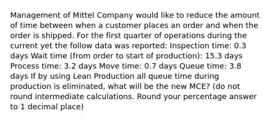 Management of Mittel Company would like to reduce the amount of time between when a customer places an order and when the order is shipped. For the first quarter of operations during the current yet the follow data was reported: Inspection time: 0.3 days Wait time (from order to start of production): 15.3 days Process time: 3.2 days Move time: 0.7 days Queue time: 3.8 days If by using Lean Production all queue time during production is eliminated, what will be the new MCE? (do not round intermediate calculations. Round your percentage answer to 1 decimal place)