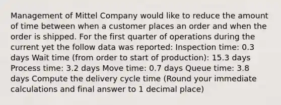 Management of Mittel Company would like to reduce the amount of time between when a customer places an order and when the order is shipped. For the first quarter of operations during the current yet the follow data was reported: Inspection time: 0.3 days Wait time (from order to start of production): 15.3 days Process time: 3.2 days Move time: 0.7 days Queue time: 3.8 days Compute the delivery cycle time (Round your immediate calculations and final answer to 1 decimal place)