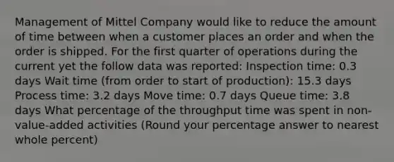 Management of Mittel Company would like to reduce the amount of time between when a customer places an order and when the order is shipped. For the first quarter of operations during the current yet the follow data was reported: Inspection time: 0.3 days Wait time (from order to start of production): 15.3 days Process time: 3.2 days Move time: 0.7 days Queue time: 3.8 days What percentage of the throughput time was spent in non-value-added activities (Round your percentage answer to nearest whole percent)