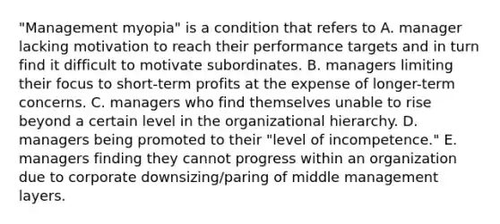 "Management myopia" is a condition that refers to A. manager lacking motivation to reach their performance targets and in turn find it difficult to motivate subordinates. B. managers limiting their focus to short-term profits at the expense of longer-term concerns. C. managers who find themselves unable to rise beyond a certain level in the organizational hierarchy. D. managers being promoted to their "level of incompetence." E. managers finding they cannot progress within an organization due to corporate downsizing/paring of middle management layers.