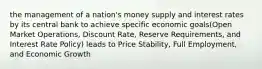 the management of a nation's money supply and interest rates by its central bank to achieve specific economic goals(Open Market Operations, Discount Rate, Reserve Requirements, and Interest Rate Policy) leads to Price Stability, Full Employment, and Economic Growth