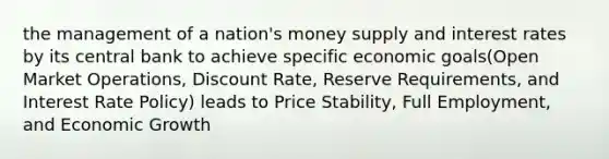 the management of a nation's money supply and interest rates by its central bank to achieve specific economic goals(Open Market Operations, Discount Rate, Reserve Requirements, and Interest Rate Policy) leads to Price Stability, Full Employment, and Economic Growth