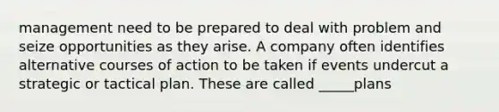 management need to be prepared to deal with problem and seize opportunities as they arise. A company often identifies alternative courses of action to be taken if events undercut a strategic or tactical plan. These are called _____plans