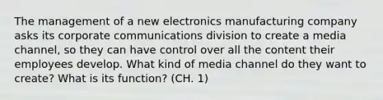 The management of a new electronics manufacturing company asks its corporate communications division to create a media channel, so they can have control over all the content their employees develop. What kind of media channel do they want to create? What is its function? (CH. 1)