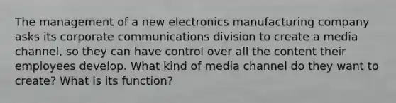 The management of a new electronics manufacturing company asks its corporate communications division to create a media channel, so they can have control over all the content their employees develop. What kind of media channel do they want to create? What is its function?