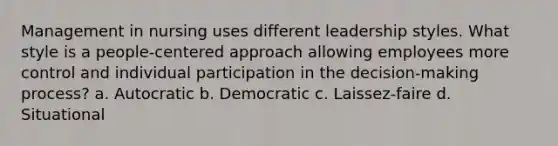 Management in nursing uses different leadership styles. What style is a people-centered approach allowing employees more control and individual participation in the decision-making process? a. Autocratic b. Democratic c. Laissez-faire d. Situational