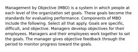 Management by Objective (MBO) is a system in which people at each level of the organization set goals. These goals become the standards for evaluating performance. Components of MBO include the following. Select all that apply. Goals are specific, difficult, and objective. Managers develop objectives for their employees. Managers and their employees work together to set the goals. The manager gives objective feedback through the period to monitor progress toward the goals.