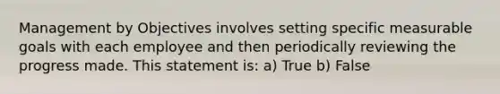 Management by Objectives involves setting specific measurable goals with each employee and then periodically reviewing the progress made. This statement is: a) True b) False