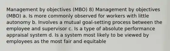 Management by objectives (MBO) 8) Management by objectives (MBO) a. Is more commonly observed for workers with little autonomy b. Involves a mutual goal-setting process between the employee and supervisor c. Is a type of absolute performance appraisal system d. Is a system most likely to be viewed by employees as the most fair and equitable