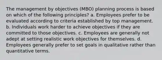 The management by objectives (MBO) planning process is based on which of the following principles? a. Employees prefer to be evaluated according to criteria established by top management. b. Individuals work harder to achieve objectives if they are committed to those objectives. c. Employees are generally not adept at setting realistic work objectives for themselves. d. Employees generally prefer to set goals in qualitative rather than quantitative terms.