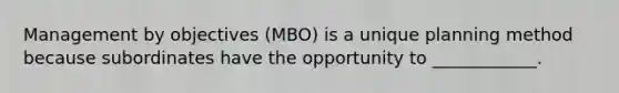 Management by objectives (MBO) is a unique planning method because subordinates have the opportunity to ____________.