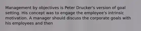 Management by objectives is Peter Drucker's version of goal setting. His concept was to engage the employee's intrinsic motivation. A manager should discuss the corporate goals with his employees and then