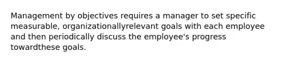 Management by objectives requires a manager to set specific measurable, organizationallyrelevant goals with each employee and then periodically discuss the employee's progress towardthese goals.