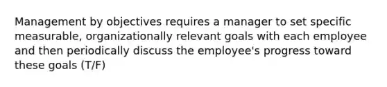 Management by objectives requires a manager to set specific measurable, organizationally relevant goals with each employee and then periodically discuss the employee's progress toward these goals (T/F)