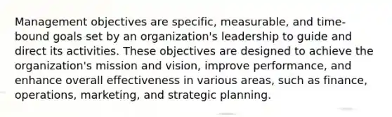 Management objectives are specific, measurable, and time-bound goals set by an organization's leadership to guide and direct its activities. These objectives are designed to achieve the organization's mission and vision, improve performance, and enhance overall effectiveness in various areas, such as finance, operations, marketing, and strategic planning.