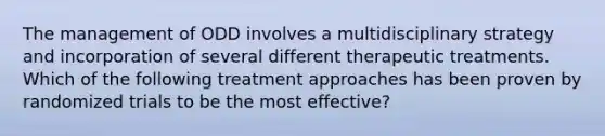 The management of ODD involves a multidisciplinary strategy and incorporation of several different therapeutic treatments. Which of the following treatment approaches has been proven by randomized trials to be the most effective?