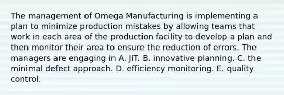 The management of Omega Manufacturing is implementing a plan to minimize production mistakes by allowing teams that work in each area of the production facility to develop a plan and then monitor their area to ensure the reduction of errors. The managers are engaging in A. JIT. B. innovative planning. C. the minimal defect approach. D. efficiency monitoring. E. quality control.