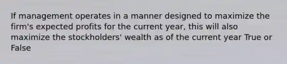 If management operates in a manner designed to maximize the firm's expected profits for the current year, this will also maximize the stockholders' wealth as of the current year True or False