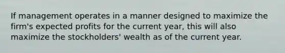 If management operates in a manner designed to maximize the firm's expected profits for the current year, this will also maximize the stockholders' wealth as of the current year.