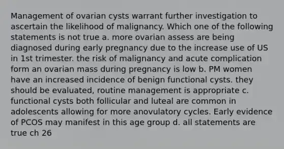 Management of ovarian cysts warrant further investigation to ascertain the likelihood of malignancy. Which one of the following statements is not true a. more ovarian assess are being diagnosed during early pregnancy due to the increase use of US in 1st trimester. the risk of malignancy and acute complication form an ovarian mass during pregnancy is low b. PM women have an increased incidence of benign functional cysts. they should be evaluated, routine management is appropriate c. functional cysts both follicular and luteal are common in adolescents allowing for more anovulatory cycles. Early evidence of PCOS may manifest in this age group d. all statements are true ch 26