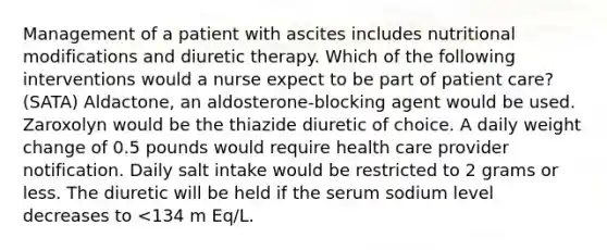 Management of a patient with ascites includes nutritional modifications and diuretic therapy. Which of the following interventions would a nurse expect to be part of patient care? (SATA) Aldactone, an aldosterone-blocking agent would be used. Zaroxolyn would be the thiazide diuretic of choice. A daily weight change of 0.5 pounds would require health care provider notification. Daily salt intake would be restricted to 2 grams or less. The diuretic will be held if the serum sodium level decreases to <134 m Eq/L.