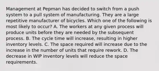 Management at Pepman has decided to switch from a push system to a pull system of manufacturing. They are a large repetitive manufacturer of bicycles. Which one of the following is most likely to​ occur? A. The workers at any given process will produce units before they are needed by the subsequent process. B. The cycle time will​ increase, resulting in higher inventory levels. C. The space required will increase due to the increase in the number of units that require rework. D. The decrease in WIP inventory levels will reduce the space requirements.