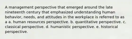 A management perspective that emerged around the late nineteenth century that emphasized understanding human behavior, needs, and attitudes in the workplace is referred to as a a. human resources perspective. b. quantitative perspective. c. classical perspective. d. humanistic perspective. e. historical perspective.