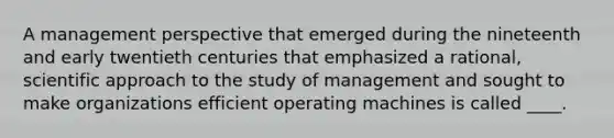 A management perspective that emerged during the nineteenth and early twentieth centuries that emphasized a rational, scientific approach to the study of management and sought to make organizations efficient operating machines is called ____.