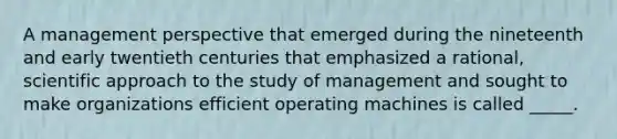 A management perspective that emerged during the nineteenth and early twentieth centuries that emphasized a rational, scientific approach to the study of management and sought to make organizations efficient operating machines is called _____.