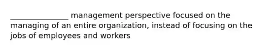 _______________ management perspective focused on the managing of an entire organization, instead of focusing on the jobs of employees and workers