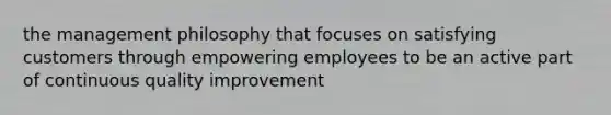 the management philosophy that focuses on satisfying customers through empowering employees to be an active part of continuous quality improvement