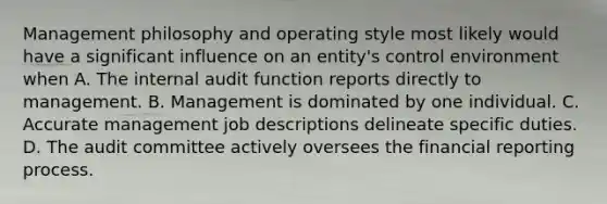 Management philosophy and operating style most likely would have a significant influence on an entity's control environment when A. The internal audit function reports directly to management. B. Management is dominated by one individual. C. Accurate management job descriptions delineate specific duties. D. The audit committee actively oversees the financial reporting process.