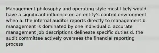 Management philosophy and operating style most likely would have a significant influence on an entity's control environment when a. the internal auditor reports directly to management b. management is dominated by one individual c. accurate management job descriptions delineate specific duties d. the audit committee actively oversees the financial reporting process