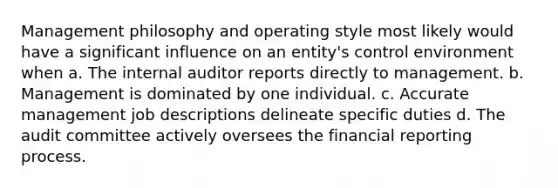 Management philosophy and operating style most likely would have a significant influence on an entity's control environment when a. The internal auditor reports directly to management. b. Management is dominated by one individual. c. Accurate management job descriptions delineate specific duties d. The audit committee actively oversees the financial reporting process.