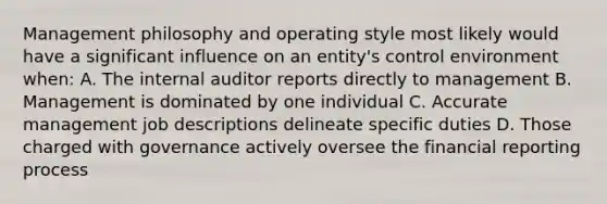 Management philosophy and operating style most likely would have a significant influence on an entity's control environment when: A. The internal auditor reports directly to management B. Management is dominated by one individual C. Accurate management job descriptions delineate specific duties D. Those charged with governance actively oversee the financial reporting process