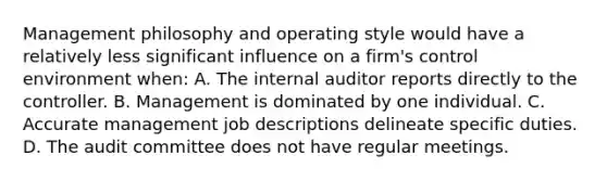 Management philosophy and operating style would have a relatively less significant influence on a firm's control environment when: A. The internal auditor reports directly to the controller. B. Management is dominated by one individual. C. Accurate management job descriptions delineate specific duties. D. The audit committee does not have regular meetings.