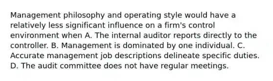 Management philosophy and operating style would have a relatively less significant influence on a firm's control environment when A. The internal auditor reports directly to the controller. B. Management is dominated by one individual. C. Accurate management job descriptions delineate specific duties. D. The audit committee does not have regular meetings.