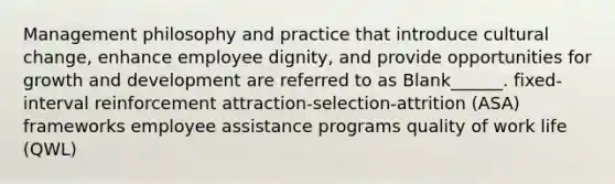 Management philosophy and practice that introduce cultural change, enhance employee dignity, and provide opportunities for growth and development are referred to as Blank______. fixed-interval reinforcement attraction-selection-attrition (ASA) frameworks employee assistance programs quality of work life (QWL)